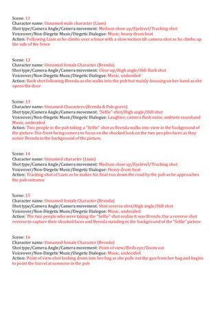 Scene: 11
Character name: Unnamed male character (Liam)
Shot type/Camera Angle/Camera movement: Medium close up/Eyelevel/Tracking shot
Voiceover/Non-Diegetic Music/Diegetic Dialogue: Music; heavy drum beat
Action: Following Liam as he climbs over a fence with a slow motion tilt camera shot as he climbs up
the side of the fence
Scene: 12
Character name: Unnamed female Character (Brenda)
Shot type/Camera Angle/Camera movement: Close up/High angle/Still Back shot
Voiceover/Non-Diegetic Music/Diegetic Dialogue: Music, undecided
Action: Back shot following Brenda as she walks into the pub but mainly focusing on her hand as she
opens the door
Scene: 13
Character name: Unnamed Characters (Brenda & Pub-goers)
Shot type/Camera Angle/Camera movement: “Selfie” shot/High angle/Still shot
Voiceover/Non-Diegetic Music/Diegetic Dialogue: Laughter; camera flash noise, ambient sound and
Music, undecided
Action: Two people in the pub taking a “Selfie” shot as Brenda walks into view in the background of
the picture. Use front facing camera to focus on the shocked look on the two peoples faces as they
notice Brenda in the background of the picture.
Scene: 14
Character name: Unnamed character (Liam)
Shot type/Camera Angle/Camera movement: Medium close up/Eyelevel/Tracking shot
Voiceover/Non-Diegetic Music/Diegetic Dialogue: Heavy drum beat
Action: Tracking shot of Liam as he makes his final run down the road by the pub as he approaches
the pub entrance
Scene: 15
Character name: Unnamed female Character (Brenda)
Shot type/Camera Angle/Camera movement: Shot reverse shot/High angle/Still shot
Voiceover/Non-Diegetic Music/Diegetic Dialogue: Music, undecided
Action: The two people who were taking the “Selfie” shot realize it was Brenda. Use a reverse shot
reverse to capture their shocked faces and Brenda standing in the background of the “Selfie” picture
Scene: 16
Character name: Unnamed female Character (Brenda)
Shot type/Camera Angle/Camera movement: Point of view/Birds eye/Zoom out
Voiceover/Non-Diegetic Music/Diegetic Dialogue: Music, undecided
Action: Point of view shot looking down into her bag as she pulls out the gun from her bag and begins
to point the barrel at someone in the pub
 