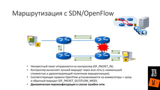 A
B
• Неизвестный пакет отправляется на контроллер (OF_PACKET_IN).
• Контроллер вычисляет лучший маршрут через всю сеть (с наименьшей
стоимостью и удовлетворяющий политикам маршрутизации).
• Соответствующие правила OpenFlow устанавливаются на коммутаторы + сразу
и обратный маршрут (OF_PACKET_OUT/FLOW_MOD).
• Динамическая переконфигурация в случае ошибки сети.
A
B
Маршрутизация с SDN/OpenFlow
 