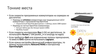 Тонкие места
• Если скорости программных коммутаторов на серверах не
достаточно
• Переход на whitebox коммутаторы или традиционные L2/L3
коммутаторы с прошивкой под OpenFlow
• Ограниченный OpenFlow функционал: 1 таблица, около 1000 правил
• Переход на чистые OpenFlow коммутаторы
• Больше таблиц (до 10), больше правил (100k)
• Noviflow, Huawei
• Если скорости контроллера Ryu (<1k) не достаточно, то
используйте Runos (~1M packet_in в секунду на ядро)
• Если требуется QoS или ограничение полосы пропускания,
то вместо OVS нужно использовать Lagopus.
• Если нужна настройка физической инфраструктуры, то
можно использовать Netconf/YANG и контроллер
OpenDaylight
whiteboxswitch.com (с)
 