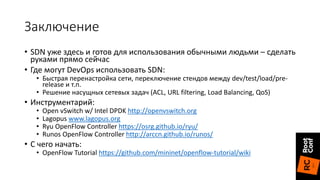 Заключение
• SDN уже здесь и готов для использования обычными людьми – сделать
руками прямо сейчас
• Где могут DevOps использовать SDN:
• Быстрая перенастройка сети, переключение стендов между dev/test/load/pre-
release и т.п.
• Решение насущных сетевых задач (ACL, URL filtering, Load Balancing, QoS)
• Инструментарий:
• Open vSwitch w/ Intel DPDK http://openvswitch.org
• Lagopus www.lagopus.org
• Ryu OpenFlow Controller https://osrg.github.io/ryu/
• Runos OpenFlow Controller http://arccn.github.io/runos/
• С чего начать:
• OpenFlow Tutorial https://github.com/mininet/openflow-tutorial/wiki
 