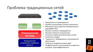 Специальное
устройство передачи
данных
Операционная
система
Фунция Фунция
. . .
• Зависимость от производителя
• Ошибки в реализациях сетевых протоколов
• Миллионы строк закрытого проприетарного
кода (6000+ RFC)
• Высокая стоимость оборудования
• Высокая стоимость эксплуатации
• Сложность управления большими сетями
• Сложность отладки
• “Закрытость” оборудования и программного
обеспечения
• Сложность внедрения новых идей
• Неэффективность использования аппаратных
ресурсов, энергоэффективность
Проблема традиционных сетей
 