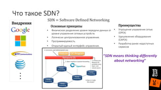 Основные принципы
• Физическое разделение уровня передачи данных от
уровня управления сетевых устройств.
• Логически централизованное управление.
• Программируемость.
• Открытый единый интерфейс управления.
Преимущества
• Упрощение управления сетью
(OPEX)
• Удешевление оборудования
(CAPEX)
• Разработка ранее недоступных
сервисов
Внедрения
...
“SDN means thinking differently
about networking”
Что такое SDN?
 