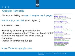 Sponsored listing on  search engine result pages  $0.05 - $1,- per click  (and higher…)  $5,- setup costs Flexibility of Advert presentation by: - Keyword(s) combinations (exact or broad match) - Country and region (and even cities…) - Language - Ability to control the budget https://adwords.google.com/   Google Adwords Centre for the Promotion of Imports from developing countries | |   1    2    3  | 