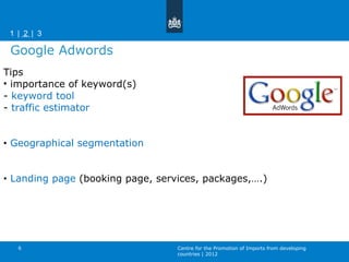 Tips importance of keyword(s) -  keyword tool -  traffic estimator  Geographical segmentation  Landing page  (booking page, services, packages,….) Google Adwords Centre for the Promotion of Imports from developing countries | 2012 |   1    2    3  | 