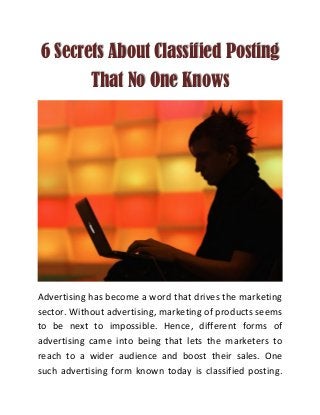 6 Secrets About Classified Posting
That No One Knows
Advertising has become a word that drives the marketing
sector. Without advertising, marketing of products seems
to be next to impossible. Hence, different forms of
advertising came into being that lets the marketers to
reach to a wider audience and boost their sales. One
such advertising form known today is classified posting.
 
