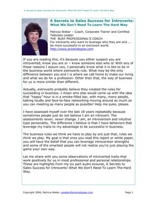 6 Secrets to Sales Success for Introverts: What We Don’t Need To Learn The Hard Way




                        6 Secrets to Sales Success for Introverts:
                        What We Don’t Need To Learn The Hard Way

                        Patricia Weber – Coach, Corporate Trainer and Certified
                        Teleclass Leader
                        THE BUSY PROFESSIONAL’S COACH
                        For introverts who want to leverage who they are and ...
                        be more successful in an extrovert world.
                        http://www.prostrategies.com


If you are reading this, it’s because you either suspect you are
introverted, know you are or – know someone else who is! With any of
these reasons I assure you, I personally know what it is like to be in
the business world where extroverts rule. What may be the only
difference between you and I is where we call home to make our living
and what we do for a profession. Other than that, the way of business
for us is more similar than different.

Actually, extroverts probably believe they created the rules for
succeeding in business. I mean who else would come up with the idea
that “happy” hour is in a smoke-filled bar, with many, many people,
talking loudly and face-to-face networking moving around as much as
you can meeting as many people as possible! Help me puke, please.

I have assessed myself over the last 18 years repeatedly because
sometimes people just do not believe I am an introvert. The
assessments never, never change. I am, an introversion and intuitive
type personality. The difference I believe is that I have behaviors that
leverage my traits to my advantage to be successful in business.

The business rules we think we have to play by are just that, rules we
think we play. My goal is that once you read this report or white paper,
you will have the belief that you can leverage introversion strengths
and some of the smartest people will not realize you’re just playing the
game your own way.

Let me share with you some observations of introverted traits that
work positively for us in most professional and personal relationships.
These are highlights from my six part audio ecourse, 6 Secrets to
Sales Success for Introverts! What We Don’t Need To Learn The Hard
Way.




Copyright 2006, Patricia Weber, pweber@prostrategies.com                              Page 1
 