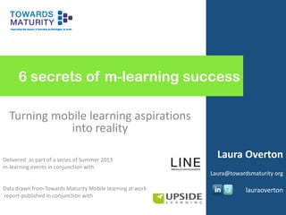 6 secrets of m-learning success
Turning mobile learning aspirations
into reality
Delivered as part of a series of Summer 2013
m-learning events in conjunction with
Data drawn from Towards Maturity Mobile learning at work
report-published in conjunction with
Laura Overton
Laura@towardsmaturity org
lauraoverton
 