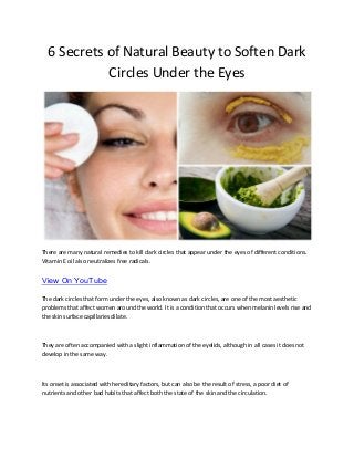 6 Secrets of Natural Beauty to Soften Dark
Circles Under the Eyes
There are many natural remedies to kill dark circles that appear under the eyes of different conditions.
Vitamin E oil also neutralizes free radicals.
View On YouTube
The dark circles that form under the eyes, also known as dark circles, are one of the most aesthetic
problems that affect women around the world. It is a condition that occurs when melanin levels rise and
the skin surface capillaries dilate.
They are often accompanied with a slight inflammation of the eyelids, although in all cases it does not
develop in the same way.
Its onset is associated with hereditary factors, but can also be the result of stress, a poor diet of
nutrients and other bad habits that affect both the state of the skin and the circulation.
 