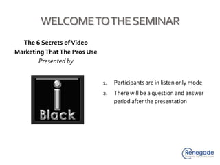 WELCOME TO THE SEMINAR The 6 Secrets of Video Marketing That The Pros Use Presented by Participants are in listen only mode There will be a question and answer period after the presentation 