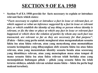 SECTION 9 OF EA 1950
• Section 9 of EA 1950 provide for facts necessary to explain or introduce
relevant facts which states:
“Facts necessary to explain or introduce a fact in issue or relevant fact, or
which support or rebut an inference suggested by a fact in issue or relevant
fact, or which establish the identity of any thing or person whose identity is
relevant, or fix the time or place at which any fact in issue or relevant fact
happened or which show the relation of parties by whom any such fact was
transacted, are relevant so far as they are necessary for that purpose”.
(Fakta – fakta yang perlu untuk menghurai atau mengemukakan sesuatu
fakta isu atau fakta relevan, atau yang menyokong atau mematahkan
sesuatu kesimpulan yang dibayangkan oleh sesuatu fakta isu atau fakta
relevan, atau yang menentukan identity sesuatu benda atau seseorang
yang identitinya relevan, atau yang menetapkan masa atau tempat di
mana sesuatu fakta isu atau fakta relevan telah berlaku atau yang
menunjukkan hubungan pihak – pihak yang sesuatu fakta itu telah
terurus olehnya, adalah relevan setakat mana fakta – fakta itu perlu bagi
maksud tersebut).
 