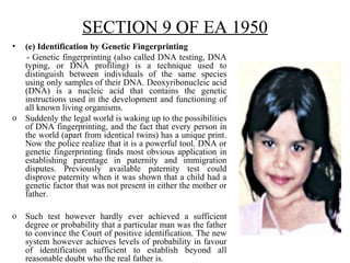 SECTION 9 OF EA 1950
• (e) Identification by Genetic Fingerprinting
- Genetic fingerprinting (also called DNA testing, DNA
typing, or DNA profiling) is a technique used to
distinguish between individuals of the same species
using only samples of their DNA. Deoxyribonucleic acid
(DNA) is a nucleic acid that contains the genetic
instructions used in the development and functioning of
all known living organisms.
o Suddenly the legal world is waking up to the possibilities
of DNA fingerprinting, and the fact that every person in
the world (apart from identical twins) has a unique print.
Now the police realize that it is a powerful tool. DNA or
genetic fingerprinting finds most obvious application in
establishing parentage in paternity and immigration
disputes. Previously available paternity test could
disprove paternity when it was shown that a child had a
genetic factor that was not present in either the mother or
father.
o Such test however hardly ever achieved a sufficient
degree or probability that a particular man was the father
to convince the Court of positive identification. The new
system however achieves levels of probability in favour
of identification sufficient to establish beyond all
reasonable doubt who the real father is.
 