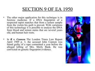SECTION 9 OF EA 1950
• The other major application for this technique is in
forensic medicine. If a DNA fingerprint of a
suspected rapist matches that from a semen sample
from the victim his guilt is proved. With variations
of this technology it is possible to analyse the DNA
from blood and semen stains that are several years
old, and human hair roots.
• In R v. Cannon The London Times Law Report
April 1989 p. 3, the accused John Cannon was
found guilty of a rape committed a year before the
alleged killing of Mrs. Shirly Bank. He was
convicted on genetic fingerprint evidence.
 