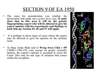 SECTION 9 OF EA 1950
• The issue for consideration was whether the
prosecution had made out a prima facie case. It quite
clear that in this area it will be the genetic
fingerprinting expert who will be allowed to give his
expert opinion with his experiments and findings to
back him up. Section 45, 46 and 51 will apply.
• It is perhaps in these types of cases where the expert
may be allowed to give his opinion on the ultimate
issue.
• As Raja Azlan Shah said in Wong Swee Chin v PP
[1980] 1 LNS 138, case except on purely scientific
matters, the expert’s opinion is accepted to assist the
Court. This may be one type of situation that comes
within the exception.
 