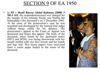 SECTION 9 OF EA 1950
• In PP v Hanif Basree Abdul Rahman [2008] 3
MLJ 161, the respondent/accused was charged for
the murder of his intimate friend, one Noritta bte
Samsuddin (‘the deceased’) on 5 December 2003.
At the close of the prosecution’s case he was
acquitted and discharged by the learned trial judge
without being called for his defence. The
prosecution’s appeal to the Court of Appeal was
dismissed and hence this appeal. The body of the
deceased, when found by her apartment mates
(SP12 and SP28), was facing downwards with her
mouth stuffed with two face towels and her hands
and legs tied. Wet tissue papers were recovered
from a waste paper basket in the room of the
deceased.
 