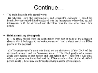 Continue…
• The main issues in this appeal were:
(i) whether from the pathologist’s and chemist’s evidence it could be
irresistibly concluded that the accused was the last person to have had sexual
intercourse with the deceased and therefore was the one who caused her
death;
o Held, dismissing the appeal:
(1) The DNA profile from the swabs taken from part of body of the deceased
showed that it belonged to an ‘unknown male 1’ and did not match the DNA
profile of the accused.
(2) The prosecution’s case was based on the discovery of the DNA of the
deceased, accused and the ‘unknown male 1’. The DNA profile of a person
could only belong to that person and that person only. Therefore it was only
when a person was identified and the DNA matched that of the identified
person could it be of any use towards solving a crime investigation.
 
