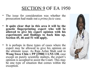 SECTION 9 OF EA 1950
• The issue for consideration was whether the
prosecution had made out a prima facie case.
• It quite clear that in this area it will be the
genetic fingerprinting expert who will be
allowed to give his expert opinion with his
experiments and findings to back him up.
Section 45, 46 and 51 will apply.
• It is perhaps in these types of cases where the
expert may be allowed to give his opinion on
the ultimate issue. As Raja Azlan Shah said in
Wong Swee Chin v PP [1980] 1 LNS 138, case
except on purely scientific matters, the expert’s
opinion is accepted to assist the Court. This may
be one type of situation that comes within the
exception.
 