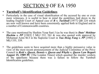SECTION 9 OF EA 1950
• Turnbull’s Identification Guidelines
• Particularly in the case of visual identification of the accused by one or even
more witnesses, it is useful to bear in mind the guidelines laid down in the
leading English Court of Appeal case of R v. Turnbull [1977] QB 224 which
are now well known and have been consistently applied both in England and in
a number of Commonwealth countries.
• The case mentioned by Hashim Yeop Sani J (as he was then) in Dato’ Mokhtar
Hashim v. PP [1983] 2 MLJ 232, 261 & was also quoted with approval by
Mohamed Azmi SCJ in the Supreme Court in Yau Heng Fang v. PP [1985] 2
MLJ 335, 339.
• The guidelines seem to have acquired more than a highly persuasive value in
view of the most recent pronouncement of the Judicial Committee of the Privy
Council in Reid v. Queen, Dennis v. Queen and Whylie v. Queen Law Report
August 15, 1989 PC [The London Times] which quashed the murder verdicts
of the appellants because there was a failure to follow the Turnbull
Identification guidelines.
 