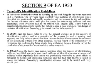 SECTION 9 OF EA 1950
• Turnbull’s Identification Guidelines
• In the case of Dennis there was no warning by the trial Judge in the terms required
in R v. Turnbull. The jury were never told that visual evidence of identification was a
class that was particularly vulnerable to mistake and the reasons for the vulnerability,
that honest witnesses could well give inaccurate but convincing evidence and that
accordingly such evidence had to be treated with special care. There were no
exceptional circumstances to justify that failure to give a clear warning of the danger of
mistaken identification. Accordingly the conviction had to be quashed.
• In Reid’s case the Judge failed to give the general warning as to the dangers of
identification evidence and an explanation of the reasons for such a warning, and
appeared not fully to have appreciated how irreconcilable (difference) was the evidence
of the identifying witness with other evidence. Having regard to the impossibility of
reconciling the evidence, the Judge should have withdrawn the case from the jury at the
conclusion of the protection’s case and directed an acquittal.
• In Whylie’s case the Judge gave certain warnings about the dangers of identification
evidence, but failed to explain that visual evidence of identification was a category of
evidence which experience had shown was particularly vulnerable to error, errors in
particular by honest and impressive witnesses and that had been known to result in
wrong convictions. Accordingly identification evidence had to be treated with very
special care.
 