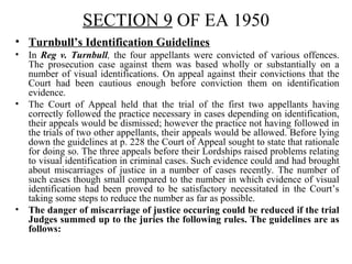 SECTION 9 OF EA 1950
• Turnbull’s Identification Guidelines
• In Reg v. Turnbull, the four appellants were convicted of various offences.
The prosecution case against them was based wholly or substantially on a
number of visual identifications. On appeal against their convictions that the
Court had been cautious enough before conviction them on identification
evidence.
• The Court of Appeal held that the trial of the first two appellants having
correctly followed the practice necessary in cases depending on identification,
their appeals would be dismissed; however the practice not having followed in
the trials of two other appellants, their appeals would be allowed. Before lying
down the guidelines at p. 228 the Court of Appeal sought to state that rationale
for doing so. The three appeals before their Lordships raised problems relating
to visual identification in criminal cases. Such evidence could and had brought
about miscarriages of justice in a number of cases recently. The number of
such cases though small compared to the number in which evidence of visual
identification had been proved to be satisfactory necessitated in the Court’s
taking some steps to reduce the number as far as possible.
• The danger of miscarriage of justice occuring could be reduced if the trial
Judges summed up to the juries the following rules. The guidelines are as
follows:
 