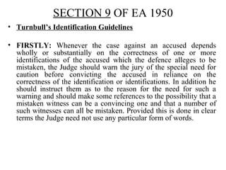 SECTION 9 OF EA 1950
• Turnbull’s Identification Guidelines
• FIRSTLY: Whenever the case against an accused depends
wholly or substantially on the correctness of one or more
identifications of the accused which the defence alleges to be
mistaken, the Judge should warn the jury of the special need for
caution before convicting the accused in reliance on the
correctness of the identification or identifications. In addition he
should instruct them as to the reason for the need for such a
warning and should make some references to the possibility that a
mistaken witness can be a convincing one and that a number of
such witnesses can all be mistaken. Provided this is done in clear
terms the Judge need not use any particular form of words.
 