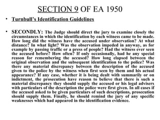 SECTION 9 OF EA 1950
• Turnbull’s Identification Guidelines
• SECONDLY: The Judge should direct the jury to examine closely the
circumstances in which the identification by each witness came to be made.
How long did the witness have the accused under observation? At what
distance? In what light? Was the observation impeded in anyway, as for
example by passing traffic or a press of people? Had the witness ever seen
the accused before? How often? If only occasionally, had he any special
reason for remembering the accused? How long elapsed between the
original observation and the subsequent identification to the police? Was
there any material discrepancy between the description of the accused
given to the police by the witness when first seen by them and his actual
appearance? If any case, whether it is being dealt with summarily or on
indictment, the prosecution have reason to believe that there is such a
material discrepancy they should supply the accused or his legal advisers
with particulars of the description the police were first given. In all cases if
the accused asked to be given particulars of such descriptions, prosecution
should supply them. Finally, he should remind the jury of any specific
weaknesses which had appeared in the identification evidence.
 