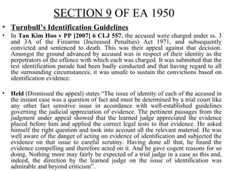 SECTION 9 OF EA 1950
• Turnbull’s Identification Guidelines
• In Tan Kim Hoo v PP [2007] 6 CLJ 557, the accused were charged under ss. 3
and 3A of the Firearms (Increased Penalties) Act 1971, and subsequently
convicted and sentenced to death. This was their appeal against that decision.
Amongst the ground advanced by accused was in respect of their identity as the
perpetrators of the offence with which each was charged. It was submitted that the
test identification parade had been badly conducted and that having regard to all
the surrounding circumstances, it was unsafe to sustain the convictions based on
identification evidence.
• Held (Dismissed the appeal) states “The issue of identity of each of the accused in
the instant case was a question of fact and must be determined by a trial court like
any other fact sensitive issue in accordance with well-established guidelines
governing the judicial appreciation of evidence. The pertinent passages from the
judgment under appeal showed that the learned judge appreciated the evidence
placed before him and applied the correct legal tests to that evidence. He asked
himself the right question and took into account all the relevant material. He was
well aware of the danger of acting on evidence of identification and subjected the
evidence on that issue to careful scrutiny. Having done all that, he found the
evidence compelling and therefore acted on it. And he gave cogent reasons for so
doing. Nothing more may fairly be expected of a trial judge in a case as this and,
indeed, the direction by the learned judge on the issue of identification was
admirable and beyond criticism”.
 