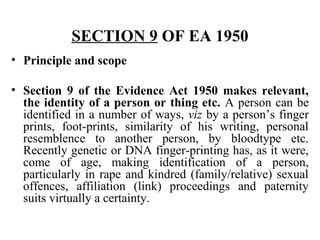 SECTION 9 OF EA 1950
• Principle and scope
• Section 9 of the Evidence Act 1950 makes relevant,
the identity of a person or thing etc. A person can be
identified in a number of ways, viz by a person’s finger
prints, foot-prints, similarity of his writing, personal
resemblence to another person, by bloodtype etc.
Recently genetic or DNA finger-printing has, as it were,
come of age, making identification of a person,
particularly in rape and kindred (family/relative) sexual
offences, affiliation (link) proceedings and paternity
suits virtually a certainty.
 