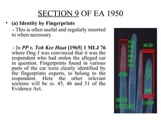 SECTION 9 OF EA 1950
• (a) Identity by Fingerprints
- This is often useful and regularly resorted
to when necessary.
- In PP v. Toh Kee Huat [1965] 1 MLJ 76
where Ong J was convinced that it was the
respondent who had stolen the alleged car
in question. Fingerprints found in various
parts of the car were clearly identified by
the fingerprints experts, to belong to the
respondent. Here the other relevant
sections will be ss. 45, 46 and 51 of the
Evidence Act.
 