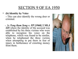 SECTION 9 OF EA 1950
• (b) Identity by Voice
- This can also identify the wrong doer or
criminal.
- In Teng Kum Seng v. PP [1960] 2 MLJ
225 where the identity of the accused was
established by his three victims who were
able to recognize his voice on the
telephone, which was found to be similar,
when he telephoned the three victims
when attempting to put them in fear of
injury in furtherance of extorting money
from them.
 