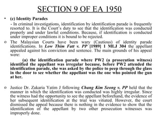 SECTION 9 OF EA 1950
• (c) Identity Parades
- In criminal investigations, identification by identification parade is frequently
resorted to. It is the Court’s duty to see that the identification was conducted
properly and under lawful conditions. Because, if identification is conducted
under improper conditions it is bound to be rejected.
o The Malaysian Courts have been wary (Cautious) of identity parade
identifications. In Low Thim Fatt v. PP [1989] 1 MLJ 304 the appellant
appealed against his conviction and sentence. The main grounds of his appeal
were:
(a) the identification parade where PW2 (a prosecution witness)
identified the appellant was irregular because, before PW2 attended the
identification parade, she was asked by the police to peep through the glass
in the door to see whether the appellant was the one who pointed the gun
at her.
o Justice Dr. Zakaria Yatim J following Chang Kim Seong v. PP held that the
manner in which the identification was conducted was highly irregular. Since
the witness had the opportunity to see the appellant beforehand, the evidence of
her subsequent identification at the trial was vitiated. However, the court
dismissed the appeal because there is nothing in the evidence to show that the
identification of the appellant by two other prosecution witnesses was
improperly done.
 