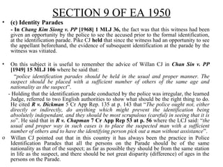 SECTION 9 OF EA 1950
• (c) Identity Parades
- In Chang Kim Siong v. PP [1968] 1 MLJ 36, the fact was that this witness had been
given an opportunity by the police to see the accused prior to the formal identification,
at the identification parade. Pike CJ held that since the witness had an opportunity to see
the appellant beforehand, the evidence of subsequent identification at the parade by the
witness was vitiated.
• On this subject it is useful to remember the advice of Willan CJ in Chan Sin v. PP
[1949] 15 MLJ 106 where he said that:
“police identification parades should be held in the usual and proper manner. The
suspect should be placed with a sufficient number of others of the same age and
nationality as the suspect”.
- Holding that the identification parade conducted by the police was irregular, the learned
Judge, referred to two English authorities to show what should be the right thing to do.
He cited R v. Dickman 5 Cr App Rep. 135 at p. 143 that “The police ought not, either
directly or indirectly, do anything which might prevent the identification being
absolutely independant, and they should be most scrupulous (careful) in seeing that it is
so”. He said that in R v. Chapman 7 Cr App Rep 53 at p. 56 where the LCJ said: “the
usual and proper way in such cases is to place the suspected man with a sufficient
number of others and to have the identifying person pick out a man without assistance”.
o Willan CJ pointed out that in this country it has always been the practice in Police
Identification Parades that all the persons on the Parade should be of the same
nationality as that of the suspect; as far as possible they should be from the same station
in life as the suspect, and there should be not great disparity (difference) of ages in the
persons on the Parade.
 