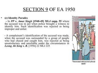 SECTION 9 OF EA 1950
• (c) Identity Parades
- In PP v. Amar Singh [1948-49] MLJ supp. 55 where
the accused was in jail when police brought a witness to
identify him. Such identification was rejected as being
improper and unfair.
- A complainant’s identification of the accused was made,
when the accused was surrounded by a group of people
who had chased and caught him, was rejected as being
unsatisfactory and unreliable under the circumstances in
Leong Ah Seng v. R. [1956] 22 MLJ 225
 