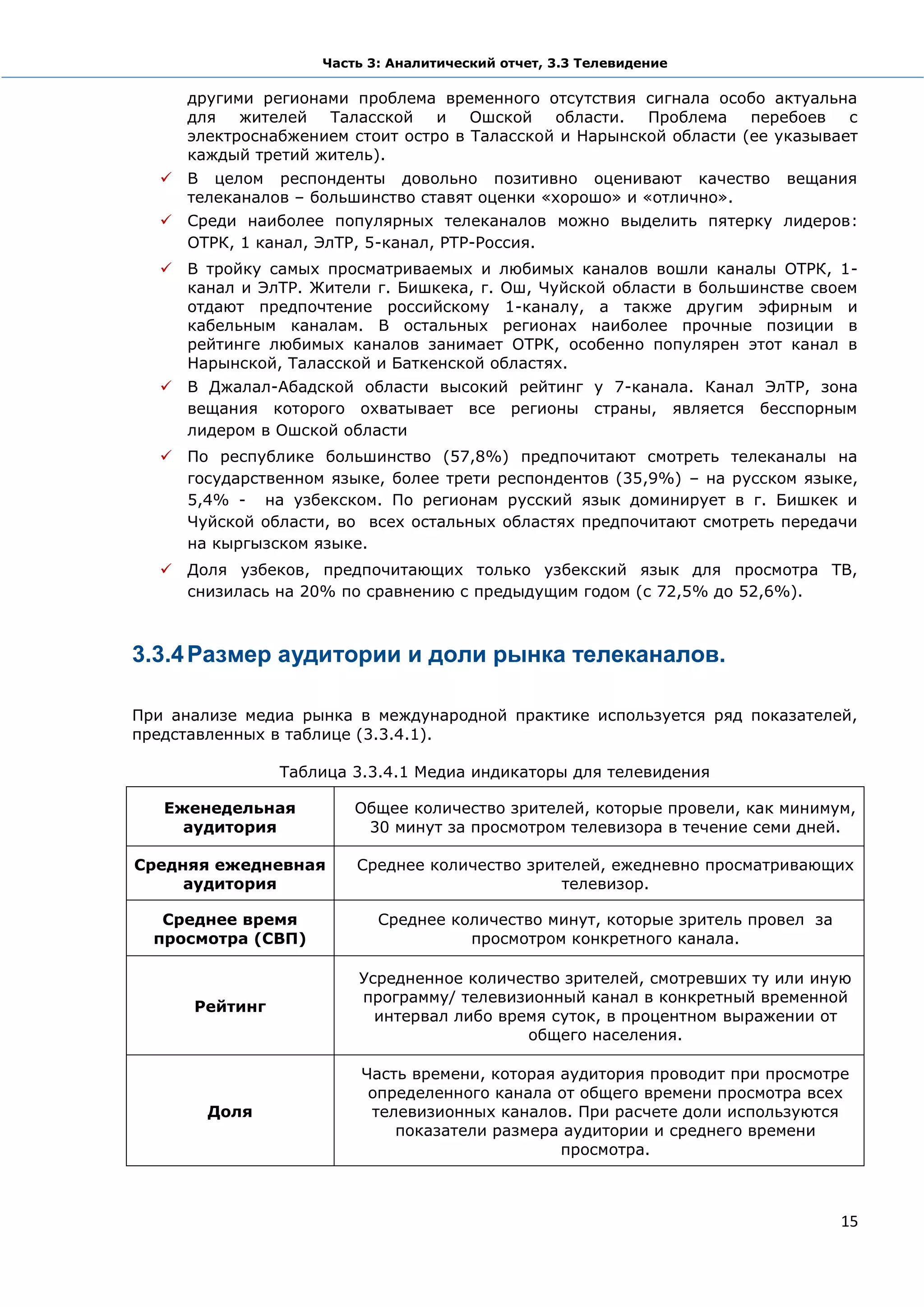 Часть 3: Аналитический отчет, 3.3 Телевидение

     другими регионами проблема временного отсутствия сигнала особо актуальна
     для   жителей  Таласской    и   Ошской   области.  Проблема    перебоев   с
     электроснабжением стоит остро в Таласской и Нарынской области (ее указывает
     каждый третий житель).
   В целом респонденты довольно позитивно оценивают качество           вещания
    телеканалов – большинство ставят оценки «хорошо» и «отлично».
   Среди наиболее популярных телеканалов можно выделить пятерку лидеров:
    ОТРК, 1 канал, ЭлТР, 5-канал, РТР-Россия.
   В тройку самых просматриваемых и любимых каналов вошли каналы ОТРК, 1-
    канал и ЭлТР. Жители г. Бишкека, г. Ош, Чуйской области в большинстве своем
    отдают предпочтение российскому 1-каналу, а также другим эфирным и
    кабельным каналам. В остальных регионах наиболее прочные позиции в
    рейтинге любимых каналов занимает ОТРК, особенно популярен этот канал в
    Нарынской, Таласской и Баткенской областях.
   В Джалал-Абадской области высокий рейтинг у 7-канала. Канал ЭлТР, зона
    вещания которого охватывает все регионы страны, является бесспорным
    лидером в Ошской области
   По республике большинство (57,8%) предпочитают смотреть телеканалы на
    государственном языке, более трети респондентов (35,9%) – на русском языке,
    5,4% - на узбекском. По регионам русский язык доминирует в г. Бишкек и
    Чуйской области, во всех остальных областях предпочитают смотреть передачи
    на кыргызском языке.
   Доля узбеков, предпочитающих только узбекский язык для просмотра ТВ,
    снизилась на 20% по сравнению с предыдущим годом (с 72,5% до 52,6%).



3.3.4 Размер аудитории и доли рынка телеканалов.

При анализе медиа рынка в международной практике используется ряд показателей,
представленных в таблице (3.3.4.1).

                Таблица 3.3.4.1 Медиа индикаторы для телевидения

   Еженедельная         Общее количество зрителей, которые провели, как минимум,
     аудитория           30 минут за просмотром телевизора в течение семи дней.

Средняя ежедневная      Среднее количество зрителей, ежедневно просматривающих
     аудитория                                 телевизор.

   Среднее время           Среднее количество минут, которые зритель провел за
  просмотра (СВП)                    просмотром конкретного канала.

                        Усредненное количество зрителей, смотревших ту или иную
                        программу/ телевизионный канал в конкретный временной
      Рейтинг
                          интервал либо время суток, в процентном выражении от
                                           общего населения.

                         Часть времени, которая аудитория проводит при просмотре
                          определенного канала от общего времени просмотра всех
        Доля              телевизионных каналов. При расчете доли используются
                             показатели размера аудитории и среднего времени
                                                просмотра.



                                                                                 15
 