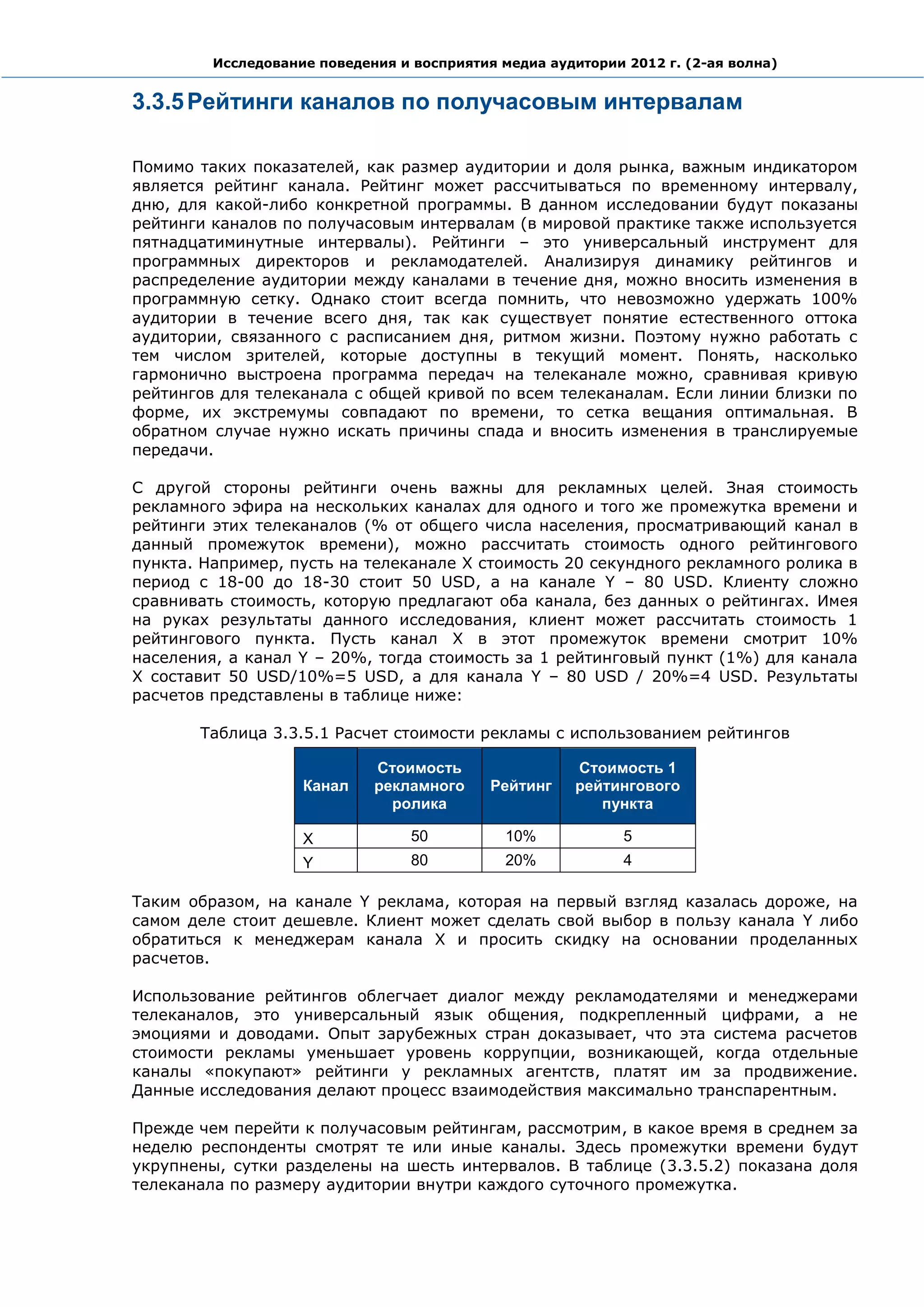 Исследование поведения и восприятия медиа аудитории 2012 г. (2-ая волна)


3.3.5 Рейтинги каналов по получасовым интервалам

Помимо таких показателей, как размер аудитории и доля рынка, важным индикатором
является рейтинг канала. Рейтинг может рассчитываться по временному интервалу,
дню, для какой-либо конкретной программы. В данном исследовании будут показаны
рейтинги каналов по получасовым интервалам (в мировой практике также используется
пятнадцатиминутные интервалы). Рейтинги – это универсальный инструмент для
программных директоров и рекламодателей. Анализируя динамику рейтингов и
распределение аудитории между каналами в течение дня, можно вносить изменения в
программную сетку. Однако стоит всегда помнить, что невозможно удержать 100%
аудитории в течение всего дня, так как существует понятие естественного оттока
аудитории, связанного с расписанием дня, ритмом жизни. Поэтому нужно работать с
тем числом зрителей, которые доступны в текущий момент. Понять, насколько
гармонично выстроена программа передач на телеканале можно, сравнивая кривую
рейтингов для телеканала с общей кривой по всем телеканалам. Если линии близки по
форме, их экстремумы совпадают по времени, то сетка вещания оптимальная. В
обратном случае нужно искать причины спада и вносить изменения в транслируемые
передачи.

С другой стороны рейтинги очень важны для рекламных целей. Зная стоимость
рекламного эфира на нескольких каналах для одного и того же промежутка времени и
рейтинги этих телеканалов (% от общего числа населения, просматривающий канал в
данный промежуток времени), можно рассчитать стоимость одного рейтингового
пункта. Например, пусть на телеканале X стоимость 20 секундного рекламного ролика в
период с 18-00 до 18-30 стоит 50 USD, а на канале Y – 80 USD. Клиенту сложно
сравнивать стоимость, которую предлагают оба канала, без данных о рейтингах. Имея
на руках результаты данного исследования, клиент может рассчитать стоимость 1
рейтингового пункта. Пусть канал X в этот промежуток времени смотрит 10%
населения, а канал Y – 20%, тогда стоимость за 1 рейтинговый пункт (1%) для канала
X составит 50 USD/10%=5 USD, а для канала Y – 80 USD / 20%=4 USD. Результаты
расчетов представлены в таблице ниже:

       Таблица 3.3.5.1 Расчет стоимости рекламы с использованием рейтингов

                             Стоимость                 Стоимость 1
                    Канал    рекламного     Рейтинг    рейтингового
                               ролика                     пункта

                    X             50          10%            5
                    Y             80          20%            4

Таким образом, на канале Y реклама, которая на первый взгляд казалась дороже, на
самом деле стоит дешевле. Клиент может сделать свой выбор в пользу канала Y либо
обратиться к менеджерам канала X и просить скидку на основании проделанных
расчетов.

Использование рейтингов облегчает диалог между рекламодателями и менеджерами
телеканалов, это универсальный язык общения, подкрепленный цифрами, а не
эмоциями и доводами. Опыт зарубежных стран доказывает, что эта система расчетов
стоимости рекламы уменьшает уровень коррупции, возникающей, когда отдельные
каналы «покупают» рейтинги у рекламных агентств, платят им за продвижение.
Данные исследования делают процесс взаимодействия максимально транспарентным.

Прежде чем перейти к получасовым рейтингам, рассмотрим, в какое время в среднем за
неделю респонденты смотрят те или иные каналы. Здесь промежутки времени будут
укрупнены, сутки разделены на шесть интервалов. В таблице (3.3.5.2) показана доля
телеканала по размеру аудитории внутри каждого суточного промежутка.
 