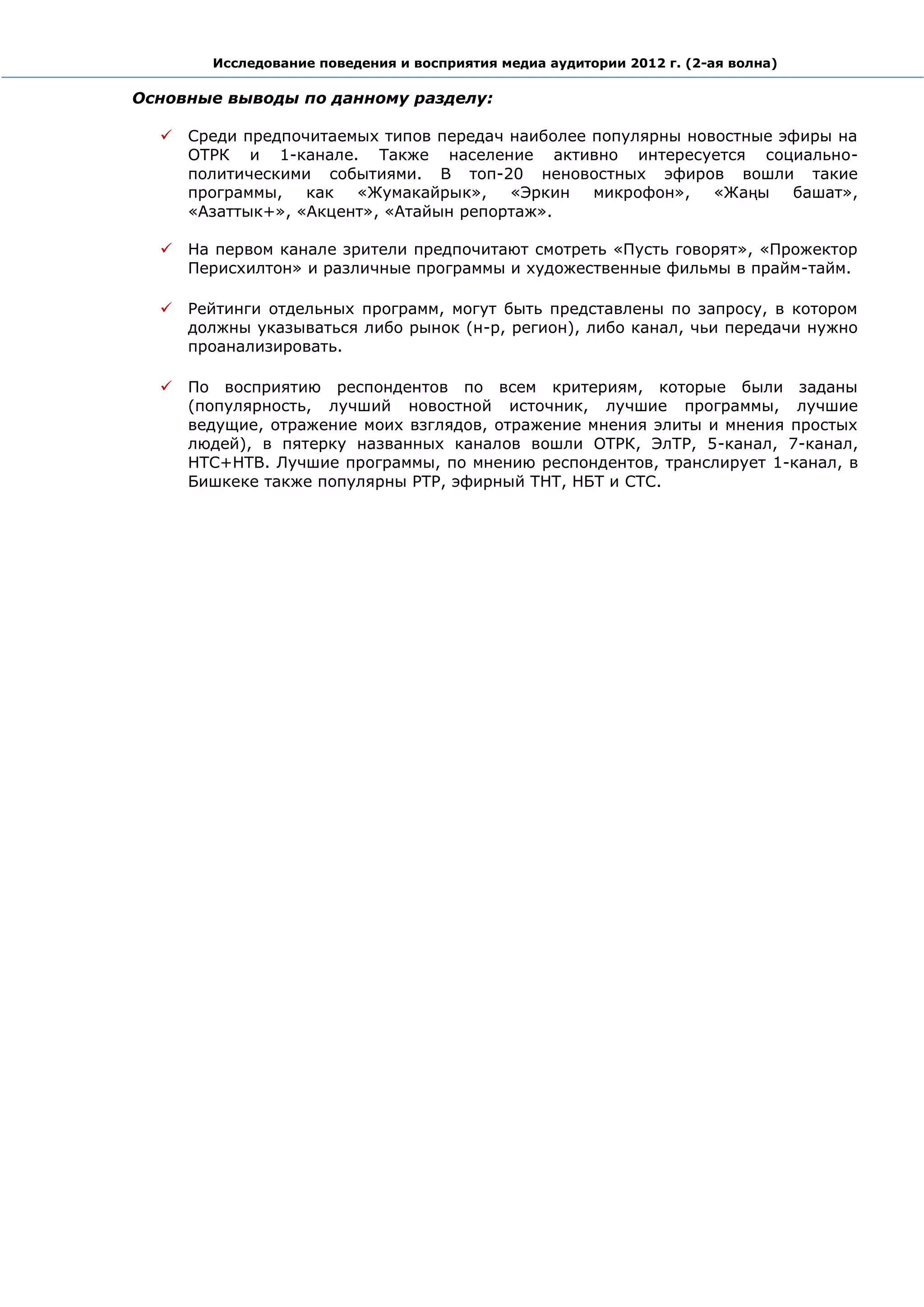 Исследование поведения и восприятия медиа аудитории 2012 г. (2-ая волна)

Основные выводы по данному разделу:

     Среди предпочитаемых типов передач наиболее популярны новостные эфиры на
      ОТРК и 1-канале. Также население активно интересуется социально-
      политическими событиями. В топ-20 неновостных эфиров вошли такие
      программы,   как  «Жумакайрык»,    «Эркин   микрофон»,   «Жаңы   башат»,
      «Азаттык+», «Акцент», «Атайын репортаж».

     На первом канале зрители предпочитают смотреть «Пусть говорят», «Прожектор
      Перисхилтон» и различные программы и художественные фильмы в прайм-тайм.

     Рейтинги отдельных программ, могут быть представлены по запросу, в котором
      должны указываться либо рынок (н-р, регион), либо канал, чьи передачи нужно
      проанализировать.

     По восприятию респондентов по всем критериям, которые были заданы
      (популярность, лучший новостной источник, лучшие программы, лучшие
      ведущие, отражение моих взглядов, отражение мнения элиты и мнения простых
      людей), в пятерку названных каналов вошли ОТРК, ЭлТР, 5-канал, 7-канал,
      НТС+НТВ. Лучшие программы, по мнению респондентов, транслирует 1-канал, в
      Бишкеке также популярны РТР, эфирный ТНТ, НБТ и СТС.
 