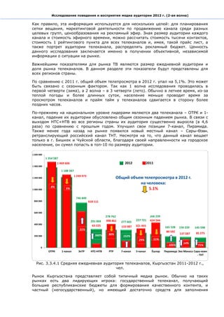 Исследование поведения и восприятия медиа аудитории 2012 г. (2-ая волна)

Как правило, эта информация используется для нескольких целей: для планирования
сетки вещания, маркетинговой деятельности по продвижению канала среди разных
целевых групп, ценообразования на рекламный эфир. Зная размер аудитории каждого
канала и стоимость эфирного времени, можно рассчитать стоимость тысячи контактов,
стоимость 1 рейтингового пункта для всех телеканалов и, имея, такой прайс лист, а
также портрет аудитории телеканала, распределять рекламный бюджет. Ценность
данного исследования заключается именно в получении объективной, независимой
информации о ситуации на рынке.

Важнейшими показателями для рынка ТВ являются размер ежедневной аудитории и
доля рынка телеканалов. В данном разделе эти показатели будут представлены для
всех регионов страны.

По сравнению с 2011 г. общий объем телепросмотра в 2012 г. упал на 5,1%. Это может
быть связано с сезонным фактором. Так как 1 волна исследования проводилась в
первой четверти (зима), а 2 волна – в 3 четверти (лето). Обычно в летнее время, из-за
теплой погоды и более длинных суток, население меньше проводит время за
просмотром телеканалов и прайм тайм у телеканалов сдвигается в сторону более
поздних часов.

По-прежнему на национальном уровне лидерами являются два телеканала – ОТРК и 1-
канал, падение их аудитории обусловлено общим сезонным падением рынка. В связи с
выходом НТС+НТВ во все регионы страны их аудитория существенно выросла (в 4,6
раза) по сравнению с прошлым годом. Улучшил свои позиции 7-канал, Пирамида.
Также менее года назад на рынке появился новый местный канал – Сары-Өзөн,
ретранслирующий российский канал ТНТ. Несмотря на то, что данный канал вещает
только в г. Бишкек и Чуйской области, благодаря своей направленности на городское
население, он сумел попасть в топ-10 по размеру аудитории.




                                          Общий объем телепросмотра в 2012 г.
                                                    на человека:
                                                        5.1%




  Рис. 3.3.4.1 Средняя ежедневная аудитория телеканалов, Кыргызстан 2011-2012 г.,
                                        чел.

Рынок Кыргызстана представляет собой типичный медиа рынок. Обычно на таких
рынках есть два лидирующих игрока: государственный телеканал, получающий
большие республиканские бюджеты для формирования качественного контента, и
частный (негосударственный), но имеющий достаточно средств для заполнения
 
