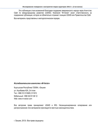 Исследование поведения и восприятия медиа аудитории 2012 г. (2-ая волна)

     Эта публикация стала возможной благодаря поддержке американского народа через Агентство
США по международному развитию (USAID). Компания “M-Vector” несет ответственность за
содержание публикации, которое не обязательно отражает позицию USAID или Правительства США.
Все материалы представлены в методологическом порядке.




Исследовательское агентство «М-Vector»

Кыргызская Республика 720064, г.Бишкек
ул. Ахунбаева 42А, 2-й этаж
Тел: +996 312 510829; 511815
Мобильный: +996 543 91 88 12
Web: www.m-vector.com


Все авторские права принадлежат USAID и IRG. Несанкционированное копирование или
распространение этих материалов преследуется местным законодательством.




г. Бишкек, 2012г. Все права защищены
 