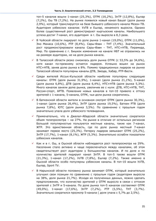 Часть 3: Аналитический отчет, 3.3 Телевидение

    топ-5 каналов вошли 1-канал (25,3%), ОТРК (16,2%), ЭлТР (12,8%), Ешлар
    (7,2%), Ош ТВ (7,2%). На рынке появился новый канал Башат (доля рынка
    2,9%), который транслируется на базе бывшего узбекского канала Мезон-ТВ.
    Аудитория узбекских каналов: УзТВ и Ешлар, ненамного выросла. Однако
    более существенный рост демонстрируют кыргызские каналы. Наибольшего
    успеха достиг 7-канал, его аудитория в г. Ош выросла в 8,3 раза.

   В Чуйской области лидируют по доле рынка 1-канал (19,0%), ОТРК (11,0%),
    Эхо Манаса (10,6%), РТР (8,4%), Сары-Өзөн - ТНТ (7,4%). Значительный
    рост продемонстрировали каналы Сары-Өзөн - ТНТ, НТС+НТВ, Пирамида,
    Мир. По сравнению с г. Бишкек изменения на канале НБТ не отразились ни
    на размере аудитории, не на доле рынка канала.

   В Таласской области резко снизилась доля рынка ОТРК (с 53,5% до 34,6%),
    хотя канал по-прежнему остается лидером. Успешно вошел на рынок
    НТС+НТВ, заняв долю рынка в 8%. Помимо традиционных лидеров на рынке
    Таласской области популярны каналы ДТВ, Звезда, Хабар, РТР-Вести.

   Среди жителей Иссык-Кульской области наиболее популярны следующие
    каналы: ОТРК (доля рынка 31,9%), 1-канал (доля рынка 21,1%), 5-канал
    (доля рынка 6,8%), ДТВ (доля рынка 6,4%), НТС+НТВ (доля рынка 5,3%).
    Много каналов заняли долю рынка, увеличив ее с нуля: ДТВ, НТС+НТВ, ТНТ,
    Россия-спорт, АРТВ. Появление новых каналов в топ-10 привело к оттоку
    зрителей с 1-канала, 5-канала, ОТРК, чьи доли рынка сократились.

   В Баткенской области жители в основном смотрят ОТРК (доля рынка 30,3%),
    1-канал (доля рынка 26,4%), ЭлТР (доля рынка 19,5%), Баткен РТВ (доля
    рынка 7,8%), ЮТС (доля рынка 3,5%). По сравнению с прошлым годом
    значительно упала доля узбекского телевидения.

   Примечательно, что в Джалал-Абадской области значительно сократился
    объем телепросмотра – на 27%. На рынке в отличие от остальных регионов
    Большой популярностью пользуются местные каналы, такие как 7-канал,
    ЖТР. Это единственная область, где по доле рынка местный 7-канал
    занимает первое место (25,3%). Пятерку лидеров замыкают ОТРК (25,2%),
    ЭлТР (17,7%), 1-канал (8,1%), ЖТР (5,3%). Значительно ослабли показатели
    узбекских каналов.

   Как и в г. Ош, в Ошской области наблюдается рост телепросмотра на 29%.
    Население стало активно и чаще переключаться между каналами, об этом
    свидетельствует рост аудитории у большинства каналов. И по доле и по
    количеству зрителей лидирует канал ЭлТР. В топ-5 также вошли ОТРК
    (21,3%), 1-канал (17,2%), УзТВ (7,8%), Ешлар (7,2%). Также именно в
    Ошской области особо популярны узбекские каналы. В топ-10 вошли УзТВ,
    Ешлар, Sport TV.

   В Нарынской области половину рынка занимает ОТРК, который значительно
    улучшил свои позиции по сравнению с прошлым годом (аудитория выросла
    на 38%, доля рынка 21,7%). Исходя из полученных данных, можно сделать
    предположение, что количество зрителей у ОТРК выросло в связи с оттоком
    зрителей с ЭлТР и 5-канала. По доле рынка топ-5 каналов составляют ОТРК
    (49,0%), 1-канал (17,6%), ЭлТР (7,2%), РТР (5,5%), ТНТ (3,7%).
    Значительно сократился просмотр 5-канала ( доля упала с 5,7% до 2,5%).




                                                                          35
 