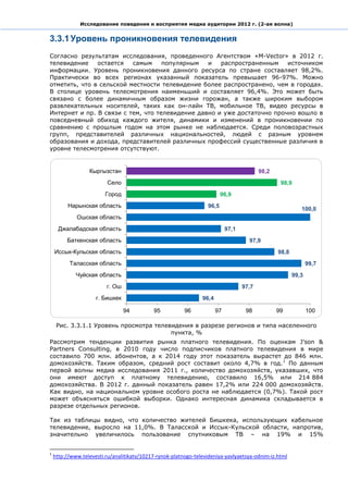 Исследование поведения и восприятия медиа аудитории 2012 г. (2-ая волна)


3.3.1 Уровень проникновения телевидения
Согласно результатам исследования, проведенного Агентством «M-Vector» в 2012 г.
телевидение    остается   самым     популярным   и   распространенным    источником
информации. Уровень проникновения данного ресурса по стране составляет 98,2%.
Практически во всех регионах указанный показатель превышает 96-97%. Можно
отметить, что в сельской местности телевидение более распространено, чем в городах.
В столице уровень телесмотрения наименьший и составляет 96,4%. Это может быть
связано с более динамичным образом жизни горожан, а также широким выбором
развлекательных носителей, таких как он-лайн ТВ, мобильное ТВ, видео ресурсы в
Интернет и пр. В связи с тем, что телевидение давно и уже достаточно прочно вошло в
повседневный обиход каждого жителя, динамики и изменений в проникновении по
сравнению с прошлым годом на этом рынке не наблюдается. Среди половозрастных
групп, представителей различных национальностей, людей с разным уровнем
образования и дохода, представителей различных профессий существенные различия в
уровне телесмотрения отсутствуют.


                  Кыргызстан                                                              98,2
                          Село                                                                    98,9
                         Город                                           96,9
          Нарынская область                                       96,5
                                                                                                           100,0
             Ошская область
      Джалабадская область                                                  97,1
         Баткенская область                                                          97,9
    Иссык-Кульская область                                                                       98,8
          Таласская область                                                                                    99,7
             Чуйская область                                                                            99,3
                         г. Ош                                                     97,7
                     г. Бишкек                                  96,4

                                 94         95           96            97           98           99            100

     Рис. 3.3.1.1 Уровень просмотра телевидения в разрезе регионов и типа населенного
                                         пункта, %
Рассмотрим тенденции развития рынка платного телевидения. По оценкам J’son &
Partners Consulting, в 2010 году число подписчиков платного телевидения в мире
составило 700 млн. абонентов, а к 2014 году этот показатель вырастет до 846 млн.
домохозяйств. Таким образом, средний рост составит около 4,7% в год. 1 По данным
первой волны медиа исследования 2011 г., количество домохозяйств, указавших, что
они имеют доступ к платному телевидению, составило 16,5% или 214 884
домохозяйства. В 2012 г. данный показатель равен 17,2% или 224 000 домохозяйств.
Как видно, на национальном уровне особого роста не наблюдается (0,7%). Такой рост
может объясняться ошибкой выборки. Однако интересная динамика складывается в
разрезе отдельных регионов.

Так из таблицы видно, что количество жителей Бишкека, использующих кабельное
телевидение, выросло на 11,0%. В Таласской и Иссык-Кульской области, напротив,
значительно увеличилось пользование спутниковым ТВ – на 19% и 15%


1
    http://www.televesti.ru/analitikatv/10217-rynok-platnogo-televideniya-yavlyaetsya-odnim-iz.html
 