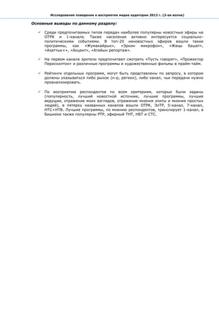 Исследование поведения и восприятия медиа аудитории 2012 г. (2-ая волна)

Основные выводы по данному разделу:

     Среди предпочитаемых типов передач наиболее популярны новостные эфиры на
      ОТРК и 1-канале. Также население активно интересуется социально-
      политическими событиями. В топ-20 неновостных эфиров вошли такие
      программы,   как  «Жумакайрык»,    «Эркин   микрофон»,   «Жаңы   башат»,
      «Азаттык+», «Акцент», «Атайын репортаж».

     На первом канале зрители предпочитают смотреть «Пусть говорят», «Прожектор
      Перисхилтон» и различные программы и художественные фильмы в прайм-тайм.

     Рейтинги отдельных программ, могут быть представлены по запросу, в котором
      должны указываться либо рынок (н-р, регион), либо канал, чьи передачи нужно
      проанализировать.

     По восприятию респондентов по всем критериям, которые были заданы
      (популярность, лучший новостной источник, лучшие программы, лучшие
      ведущие, отражение моих взглядов, отражение мнения элиты и мнения простых
      людей), в пятерку названных каналов вошли ОТРК, ЭлТР, 5-канал, 7-канал,
      НТС+НТВ. Лучшие программы, по мнению респондентов, транслирует 1-канал, в
      Бишкеке также популярны РТР, эфирный ТНТ, НБТ и СТС.
 