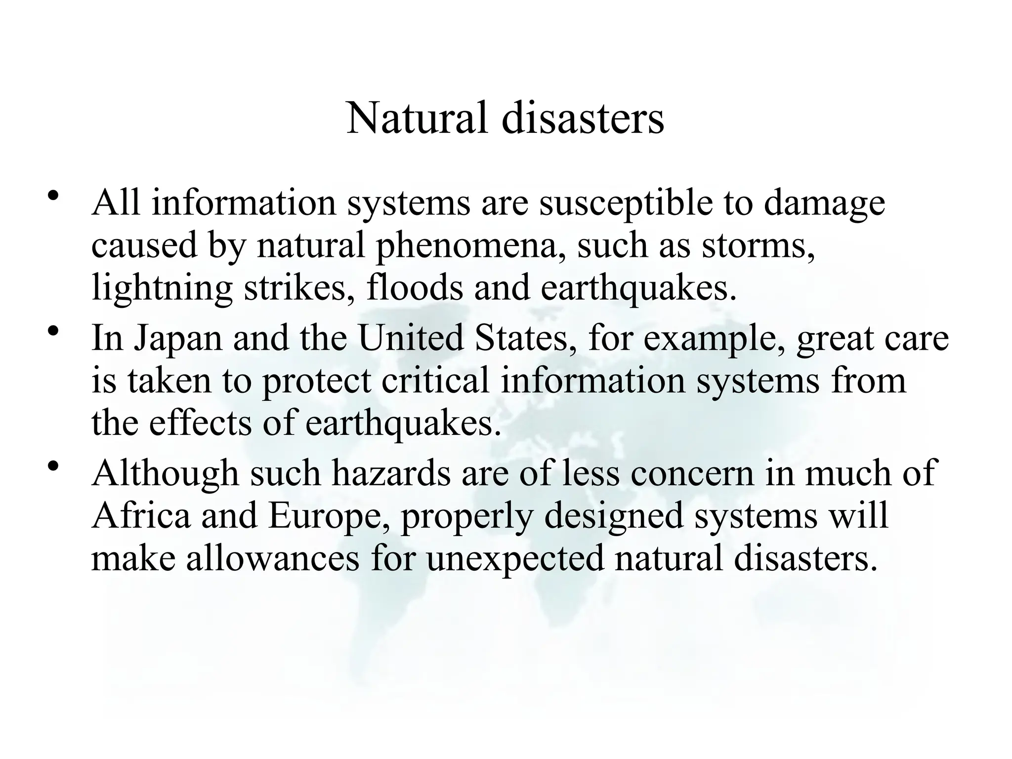 Natural disasters
• All information systems are susceptible to damage
caused by natural phenomena, such as storms,
lightning strikes, floods and earthquakes.
• In Japan and the United States, for example, great care
is taken to protect critical information systems from
the effects of earthquakes.
• Although such hazards are of less concern in much of
Africa and Europe, properly designed systems will
make allowances for unexpected natural disasters.
 