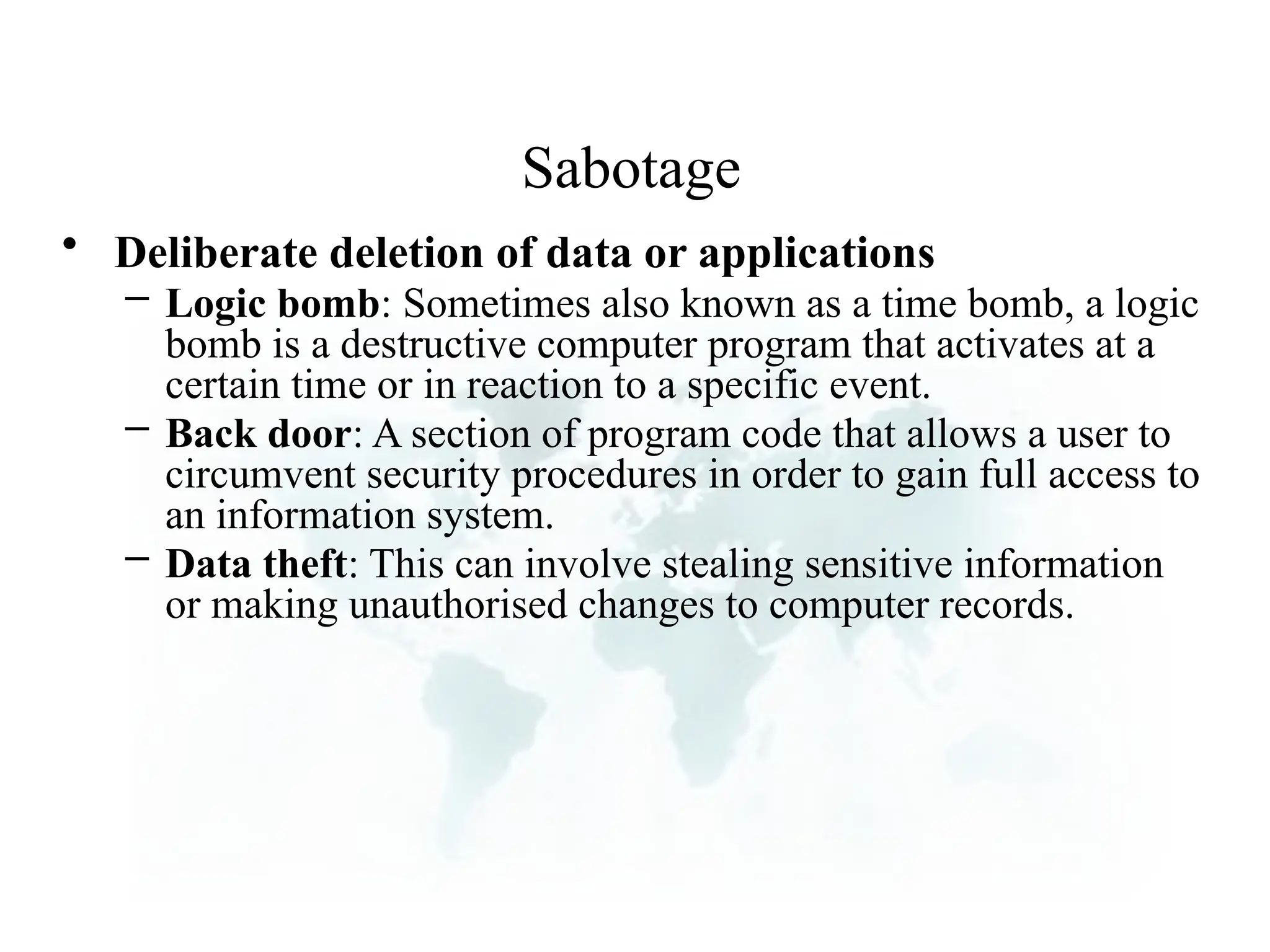 Sabotage
• Deliberate deletion of data or applications
– Logic bomb: Sometimes also known as a time bomb, a logic
bomb is a destructive computer program that activates at a
certain time or in reaction to a specific event.
– Back door: A section of program code that allows a user to
circumvent security procedures in order to gain full access to
an information system.
– Data theft: This can involve stealing sensitive information
or making unauthorised changes to computer records.
 