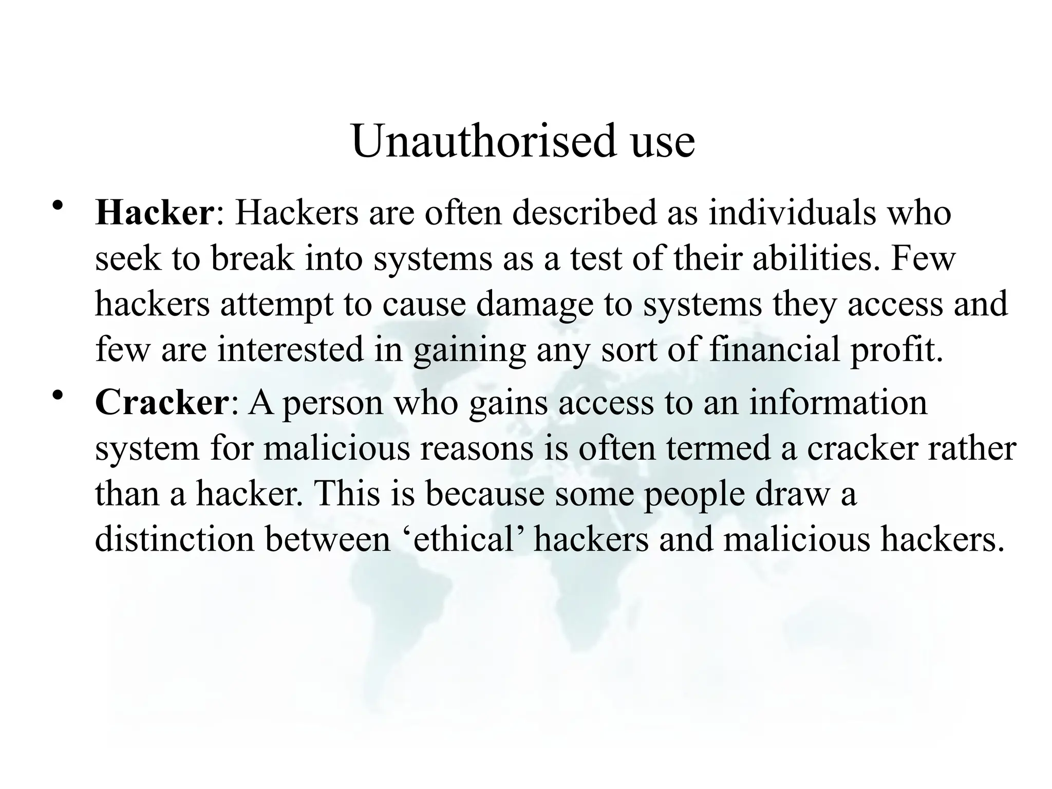 Unauthorised use
• Hacker: Hackers are often described as individuals who
seek to break into systems as a test of their abilities. Few
hackers attempt to cause damage to systems they access and
few are interested in gaining any sort of financial profit.
• Cracker: A person who gains access to an information
system for malicious reasons is often termed a cracker rather
than a hacker. This is because some people draw a
distinction between ‘ethical’ hackers and malicious hackers.
 