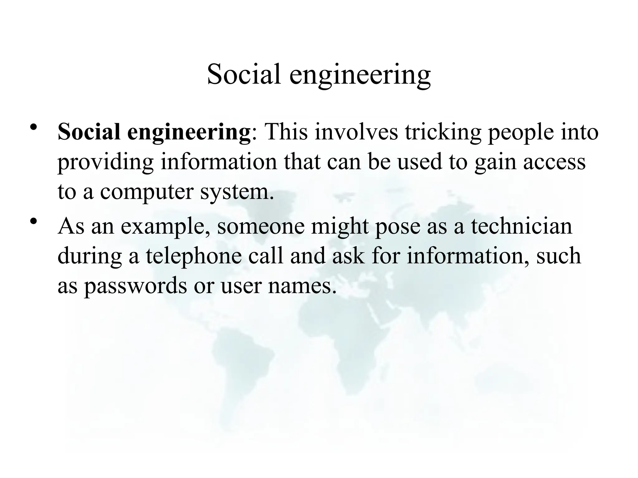 Social engineering
• Social engineering: This involves tricking people into
providing information that can be used to gain access
to a computer system.
• As an example, someone might pose as a technician
during a telephone call and ask for information, such
as passwords or user names.
 