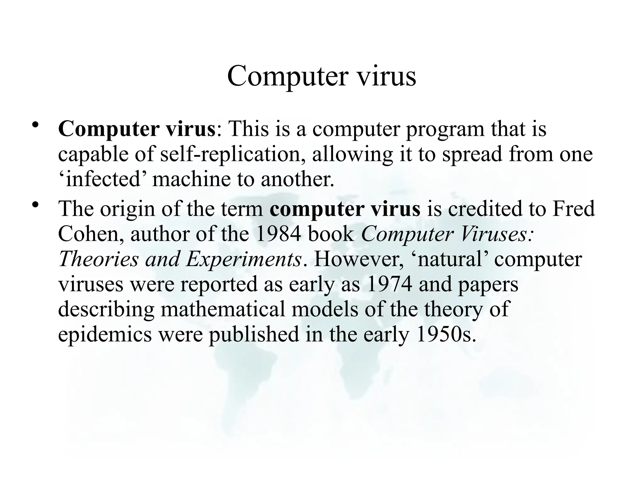 Computer virus
• Computer virus: This is a computer program that is
capable of self-replication, allowing it to spread from one
‘infected’ machine to another.
• The origin of the term computer virus is credited to Fred
Cohen, author of the 1984 book Computer Viruses:
Theories and Experiments. However, ‘natural’ computer
viruses were reported as early as 1974 and papers
describing mathematical models of the theory of
epidemics were published in the early 1950s.
 