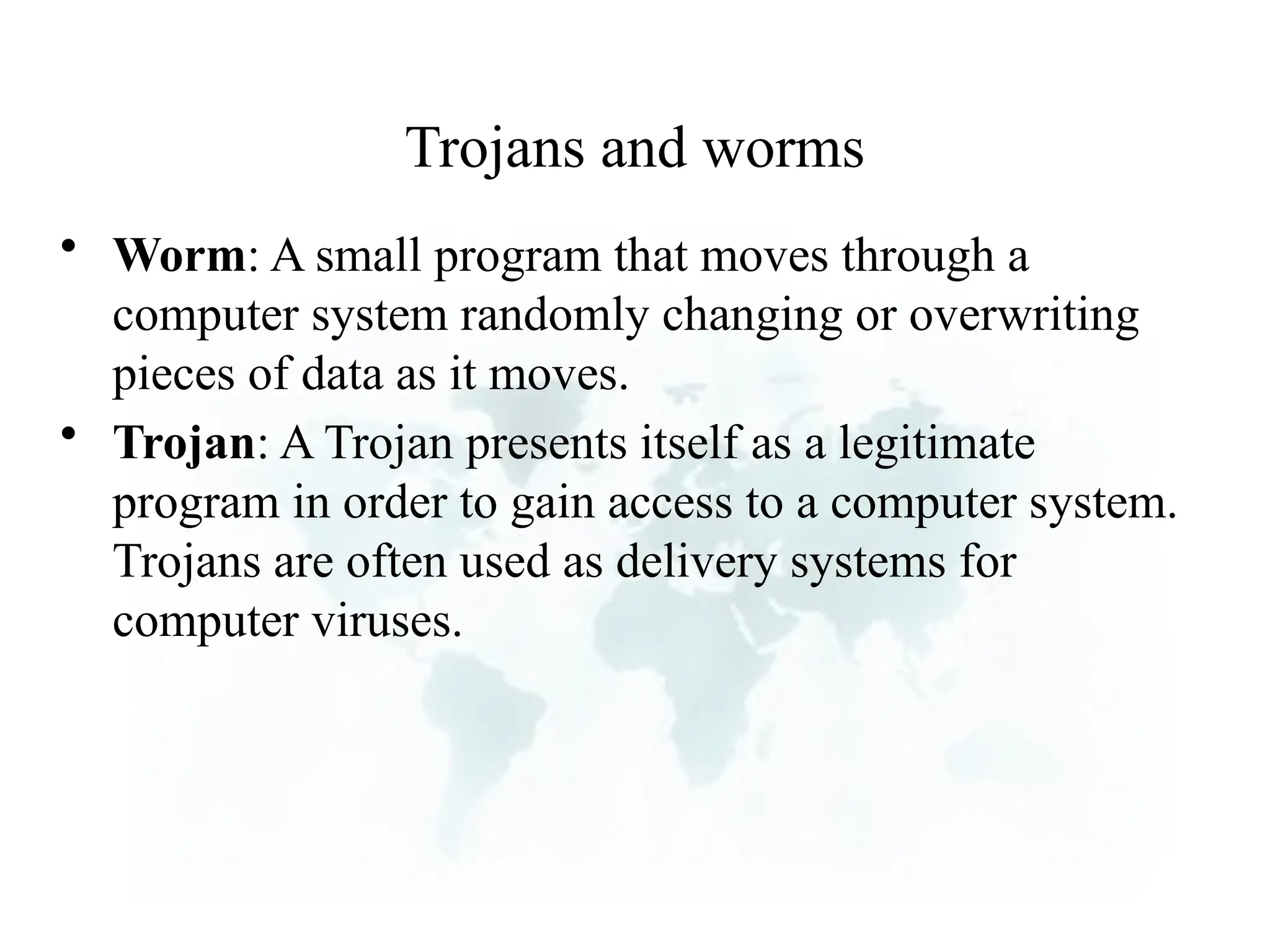 Trojans and worms
• Worm: A small program that moves through a
computer system randomly changing or overwriting
pieces of data as it moves.
• Trojan: A Trojan presents itself as a legitimate
program in order to gain access to a computer system.
Trojans are often used as delivery systems for
computer viruses.
 