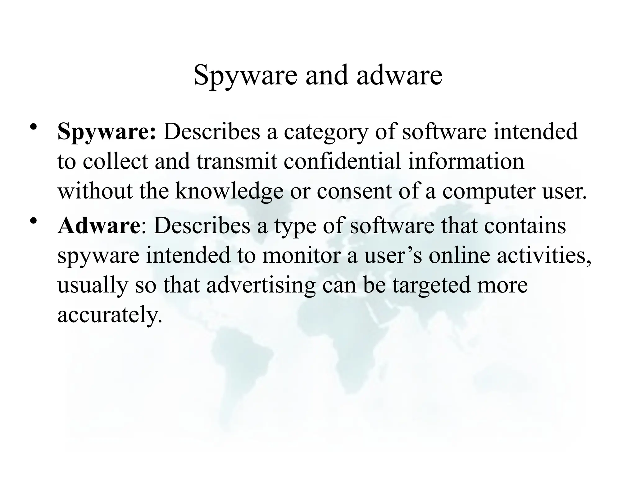 Spyware and adware
• Spyware: Describes a category of software intended
to collect and transmit confidential information
without the knowledge or consent of a computer user.
• Adware: Describes a type of software that contains
spyware intended to monitor a user’s online activities,
usually so that advertising can be targeted more
accurately.
 