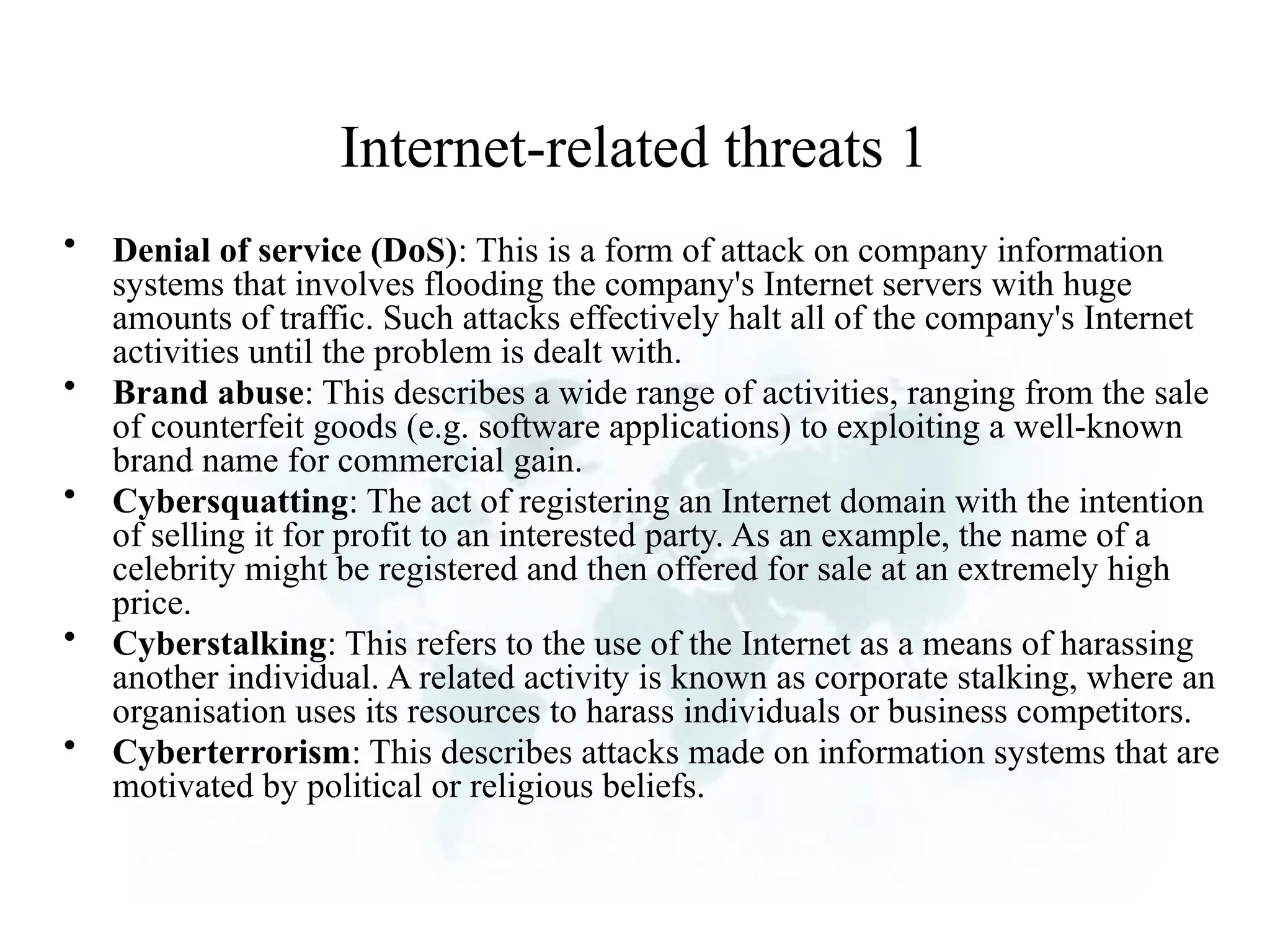 Internet-related threats 1
• Denial of service (DoS): This is a form of attack on company information
systems that involves flooding the company's Internet servers with huge
amounts of traffic. Such attacks effectively halt all of the company's Internet
activities until the problem is dealt with.
• Brand abuse: This describes a wide range of activities, ranging from the sale
of counterfeit goods (e.g. software applications) to exploiting a well-known
brand name for commercial gain.
• Cybersquatting: The act of registering an Internet domain with the intention
of selling it for profit to an interested party. As an example, the name of a
celebrity might be registered and then offered for sale at an extremely high
price.
• Cyberstalking: This refers to the use of the Internet as a means of harassing
another individual. A related activity is known as corporate stalking, where an
organisation uses its resources to harass individuals or business competitors.
• Cyberterrorism: This describes attacks made on information systems that are
motivated by political or religious beliefs.
 