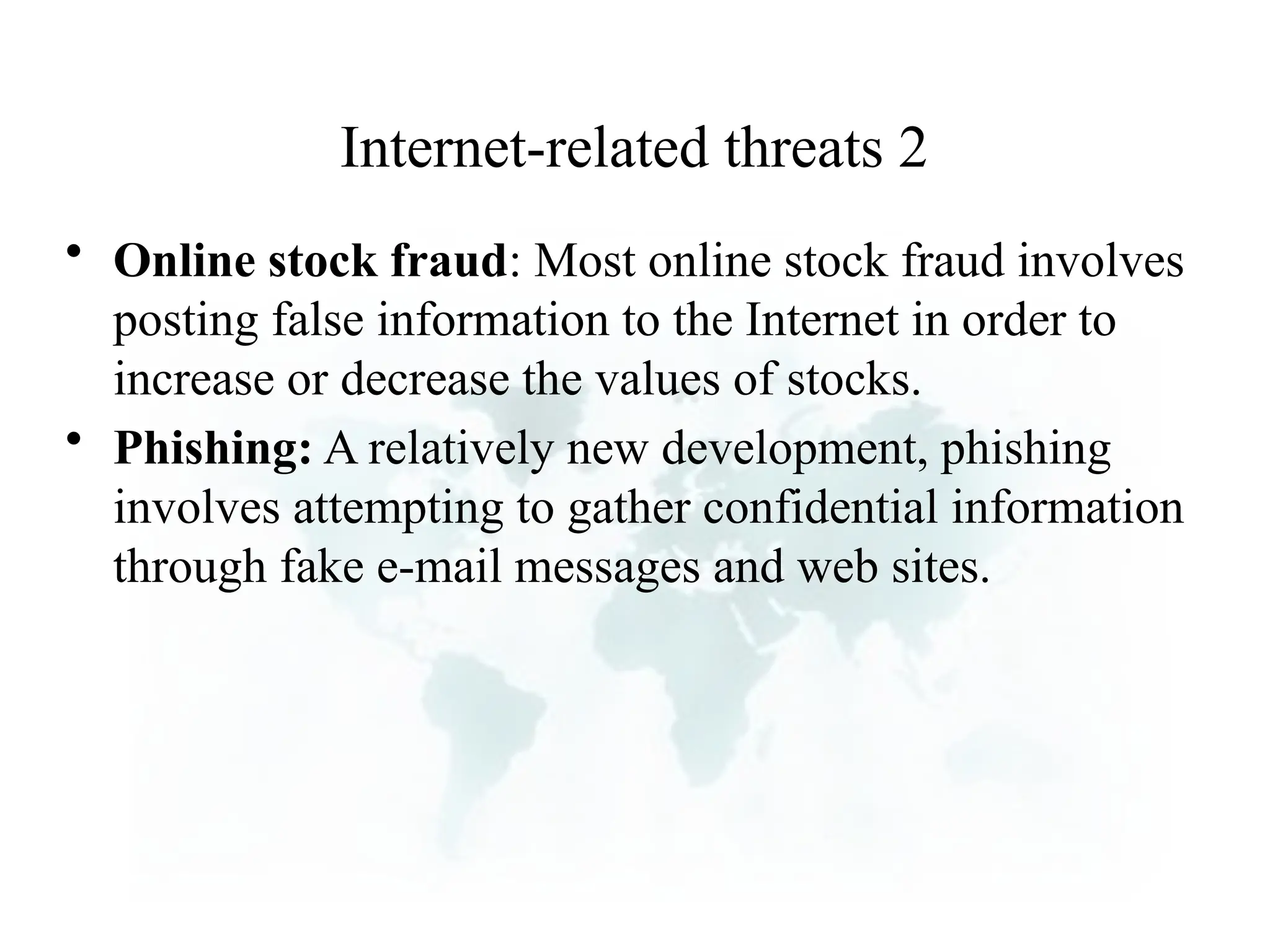 Internet-related threats 2
• Online stock fraud: Most online stock fraud involves
posting false information to the Internet in order to
increase or decrease the values of stocks.
• Phishing: A relatively new development, phishing
involves attempting to gather confidential information
through fake e-mail messages and web sites.
 