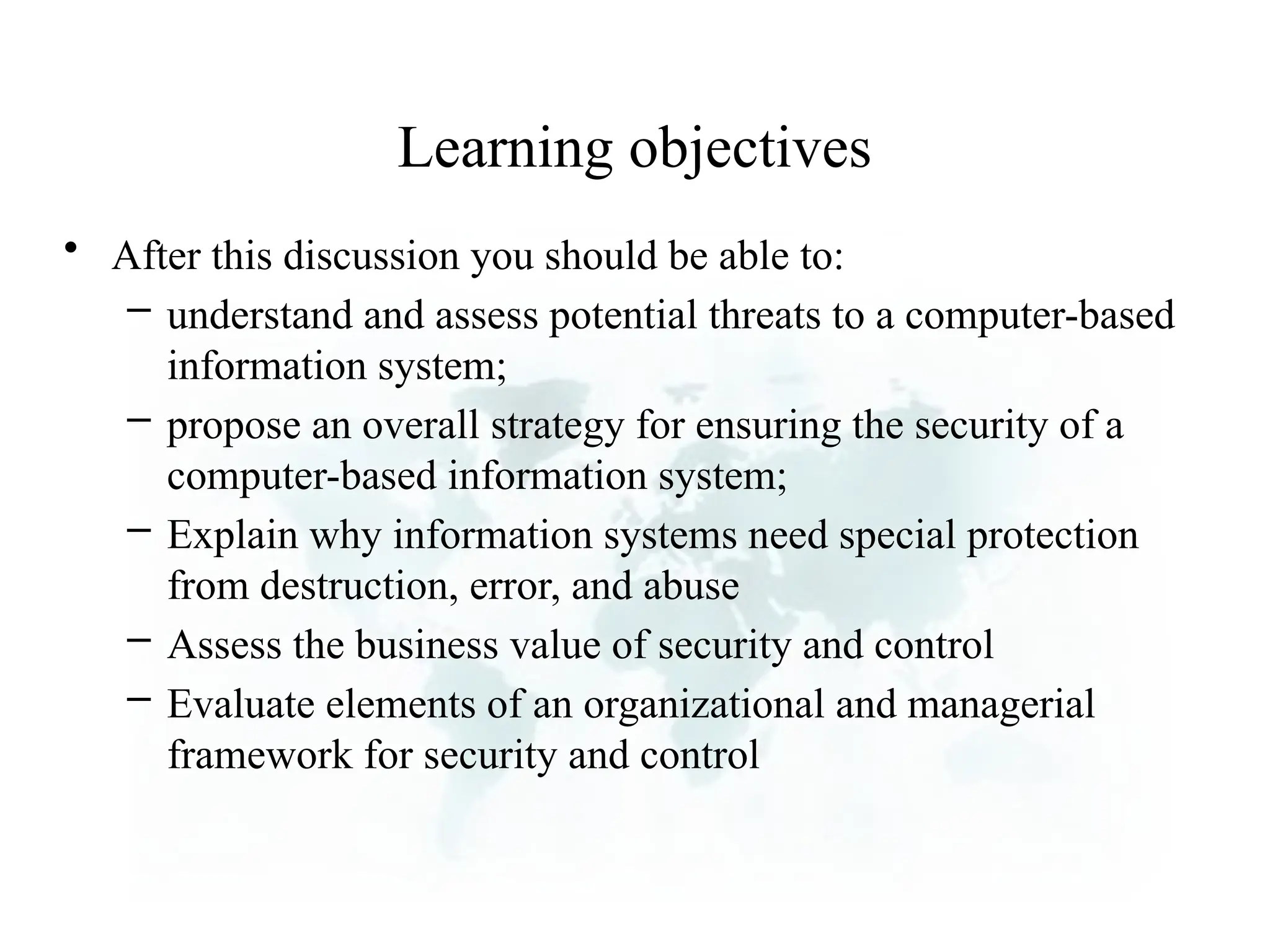 Learning objectives
• After this discussion you should be able to:
– understand and assess potential threats to a computer-based
information system;
– propose an overall strategy for ensuring the security of a
computer-based information system;
– Explain why information systems need special protection
from destruction, error, and abuse
– Assess the business value of security and control
– Evaluate elements of an organizational and managerial
framework for security and control
 